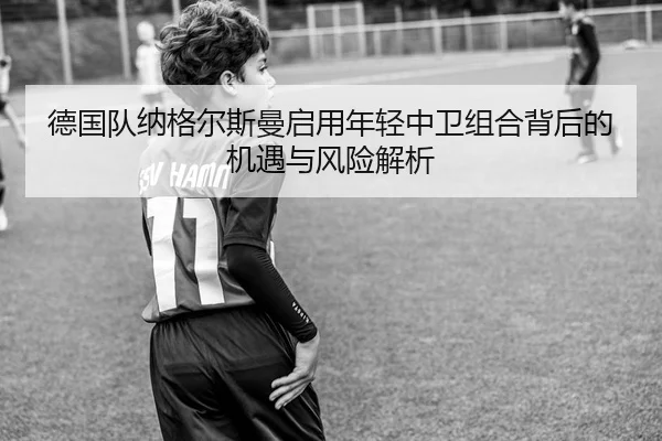 德国队纳格尔斯曼启用年轻中卫组合背后的机遇与风险解析