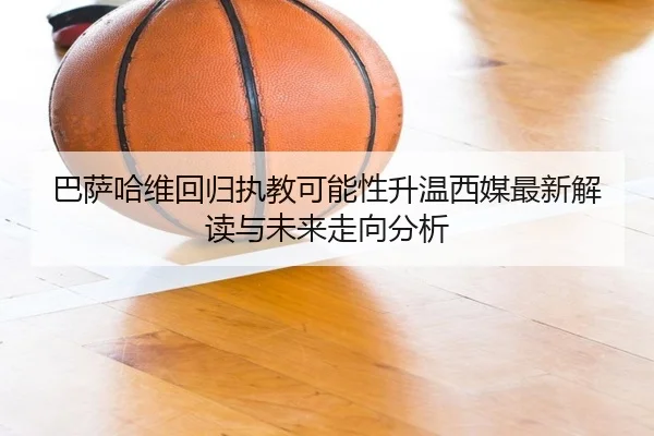 巴萨哈维回归执教可能性升温西媒最新解读与未来走向分析