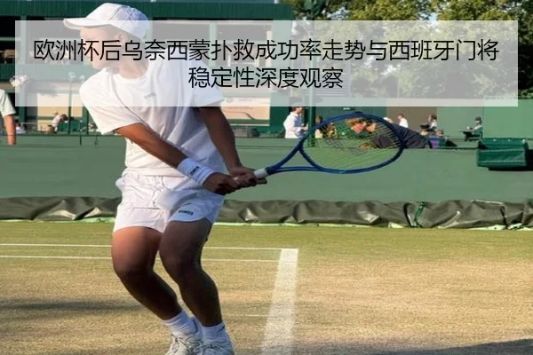 欧洲杯后乌奈西蒙扑救成功率走势与西班牙门将稳定性深度观察