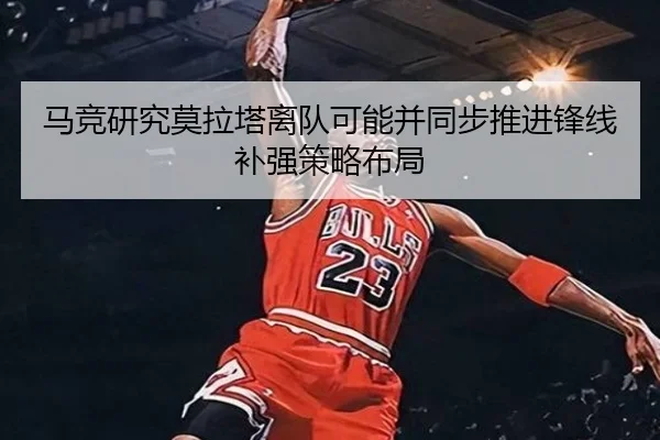 马竞研究莫拉塔离队可能并同步推进锋线补强策略布局