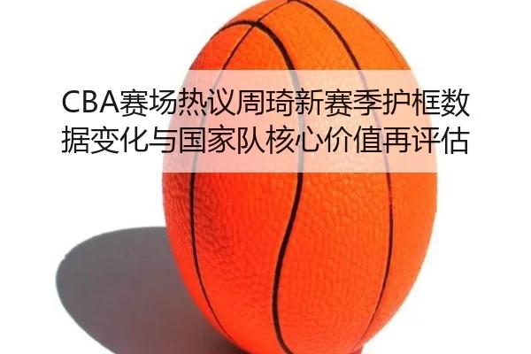 CBA赛场热议周琦新赛季护框数据变化与国家队核心价值再评估