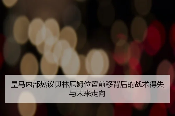 皇马内部热议贝林厄姆位置前移背后的战术得失与未来走向