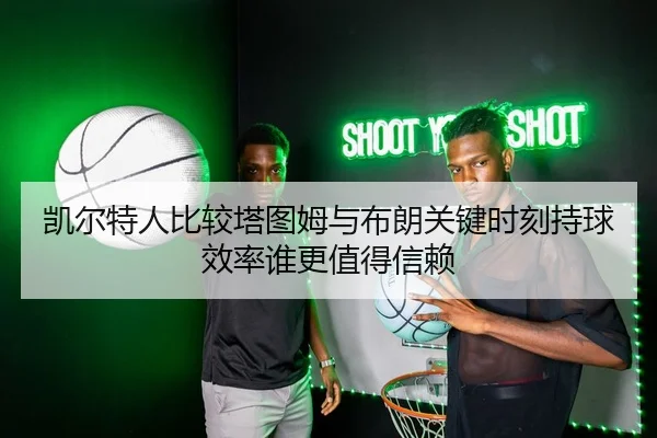 凯尔特人比较塔图姆与布朗关键时刻持球效率谁更值得信赖