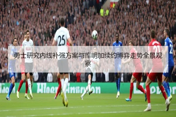 勇士研究内线补强方案与库明加续约博弈走势全景观察