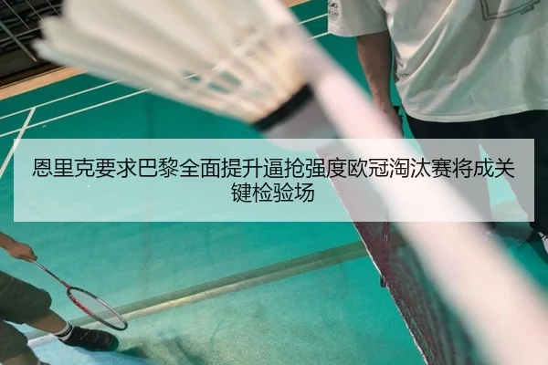 恩里克要求巴黎全面提升逼抢强度欧冠淘汰赛将成关键检验场